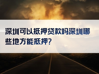 深圳可以抵押贷款吗深圳哪些地方能抵押？