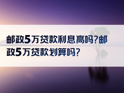 邮政5万贷款利息高吗？邮政5万贷款划算吗？