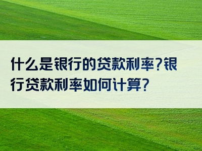 什么是银行的贷款利率？银行贷款利率如何计算？