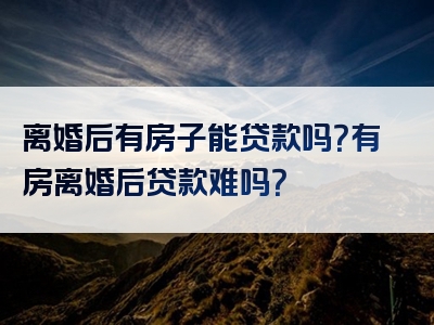 离婚后有房子能贷款吗？有房离婚后贷款难吗？