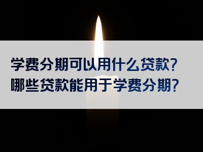 学费分期可以用什么贷款？哪些贷款能用于学费分期？