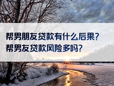 帮男朋友贷款有什么后果？帮男友贷款风险多吗？