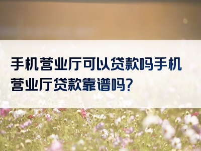 手机营业厅可以贷款吗手机营业厅贷款靠谱吗？