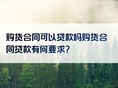 购货合同可以贷款吗购货合同贷款有何要求？