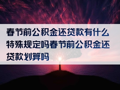 春节前公积金还贷款有什么特殊规定吗春节前公积金还贷款划算吗