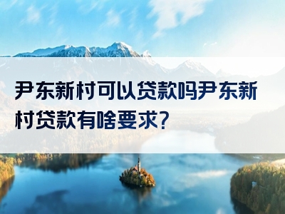 尹东新村可以贷款吗尹东新村贷款有啥要求？