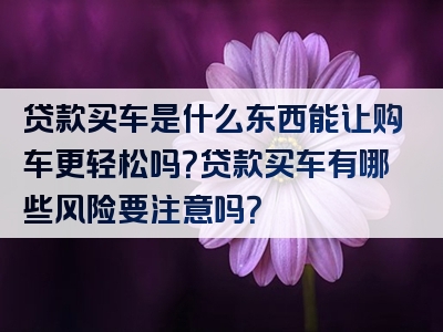 贷款买车是什么东西能让购车更轻松吗？贷款买车有哪些风险要注意吗？