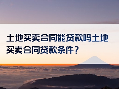 土地买卖合同能贷款吗土地买卖合同贷款条件？