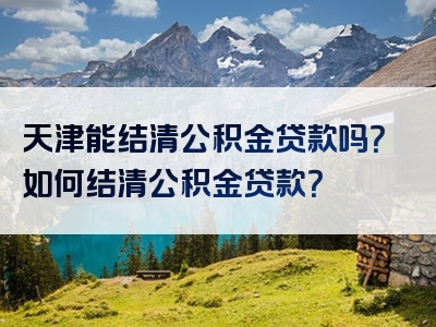 天津能结清公积金贷款吗？如何结清公积金贷款？