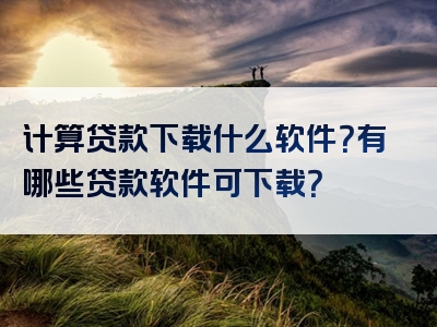 计算贷款下载什么软件？有哪些贷款软件可下载？