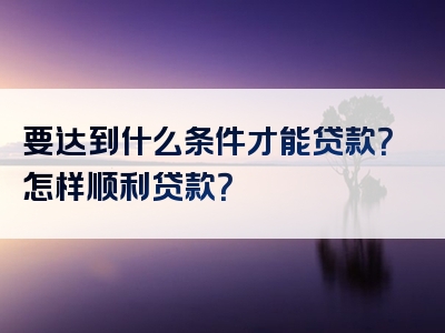 要达到什么条件才能贷款？怎样顺利贷款？