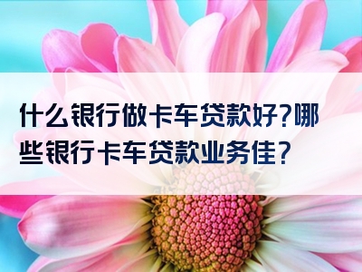 什么银行做卡车贷款好？哪些银行卡车贷款业务佳？