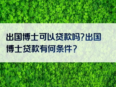 出国博士可以贷款吗？出国博士贷款有何条件？