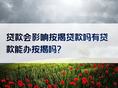 贷款会影响按揭贷款吗有贷款能办按揭吗？