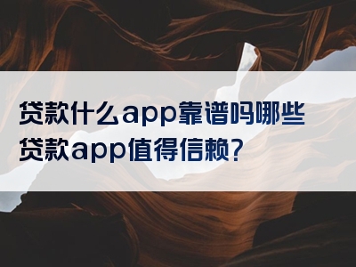 贷款什么app靠谱吗哪些贷款app值得信赖？