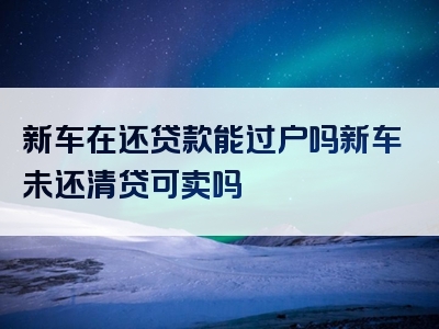 新车在还贷款能过户吗新车未还清贷可卖吗