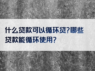 什么贷款可以循环贷？哪些贷款能循环使用？