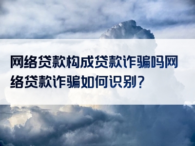 网络贷款构成贷款诈骗吗网络贷款诈骗如何识别？