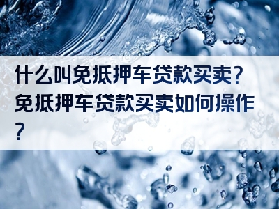 什么叫免抵押车贷款买卖？免抵押车贷款买卖如何操作？