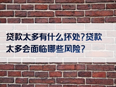 贷款太多有什么坏处？贷款太多会面临哪些风险？