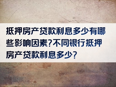 抵押房产贷款利息多少有哪些影响因素？不同银行抵押房产贷款利息多少？