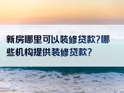 新房哪里可以装修贷款？哪些机构提供装修贷款？