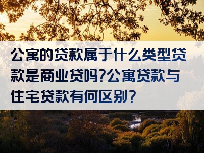 公寓的贷款属于什么类型贷款是商业贷吗？公寓贷款与住宅贷款有何区别？