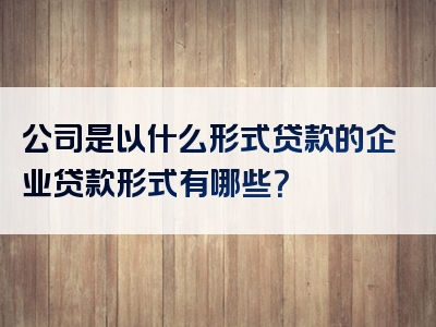 公司是以什么形式贷款的企业贷款形式有哪些？