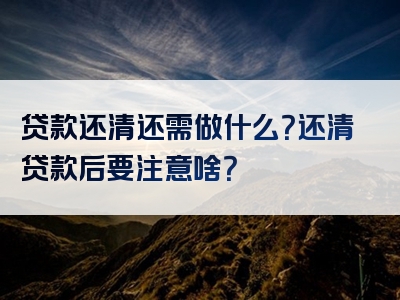 贷款还清还需做什么？还清贷款后要注意啥？