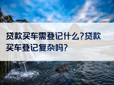 贷款买车需登记什么？贷款买车登记复杂吗？