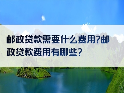 邮政贷款需要什么费用？邮政贷款费用有哪些？