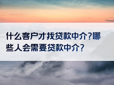 什么客户才找贷款中介？哪些人会需要贷款中介？