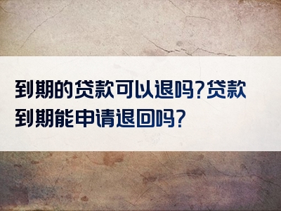 到期的贷款可以退吗？贷款到期能申请退回吗？