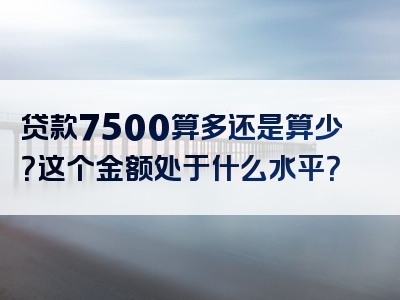 贷款7500算多还是算少？这个金额处于什么水平？