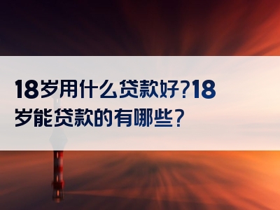 18岁用什么贷款好？18岁能贷款的有哪些？