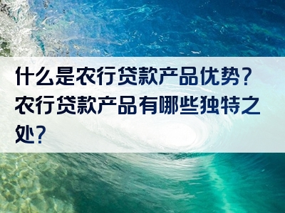 什么是农行贷款产品优势？农行贷款产品有哪些独特之处？