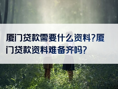 厦门贷款需要什么资料？厦门贷款资料难备齐吗？