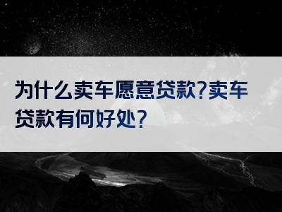 为什么卖车愿意贷款？卖车贷款有何好处？