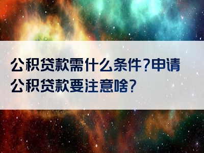 公积贷款需什么条件？申请公积贷款要注意啥？