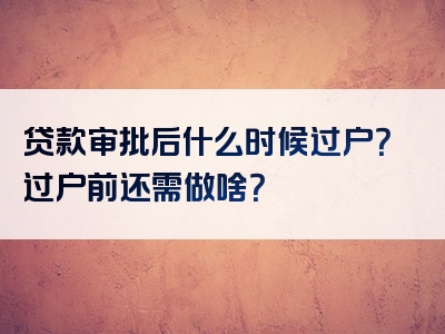 贷款审批后什么时候过户？过户前还需做啥？