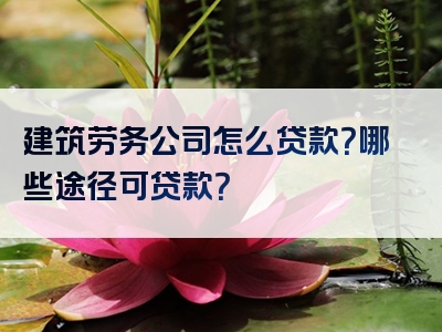 建筑劳务公司怎么贷款？哪些途径可贷款？