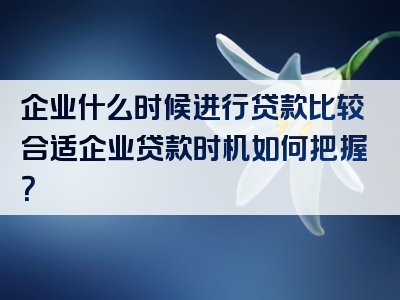 企业什么时候进行贷款比较合适企业贷款时机如何把握？