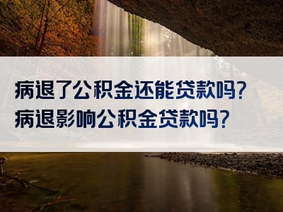 病退了公积金还能贷款吗？病退影响公积金贷款吗？