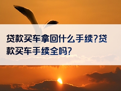 贷款买车拿回什么手续？贷款买车手续全吗？