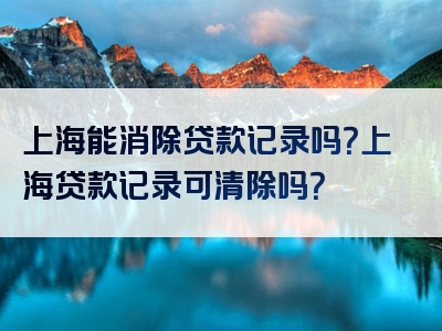 上海能消除贷款记录吗？上海贷款记录可清除吗？