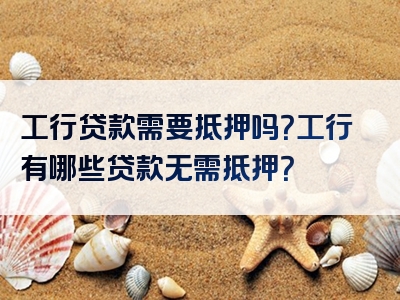 工行贷款需要抵押吗？工行有哪些贷款无需抵押？