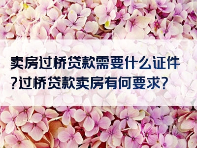 卖房过桥贷款需要什么证件？过桥贷款卖房有何要求？