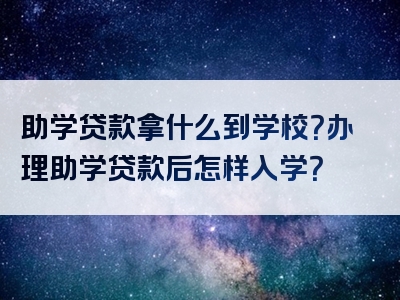 助学贷款拿什么到学校？办理助学贷款后怎样入学？