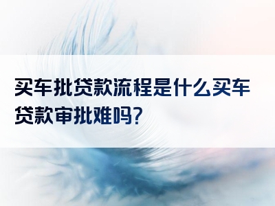 买车批贷款流程是什么买车贷款审批难吗？