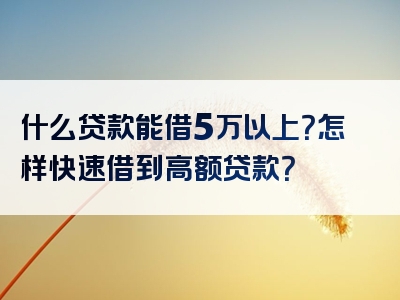 什么贷款能借5万以上？怎样快速借到高额贷款？